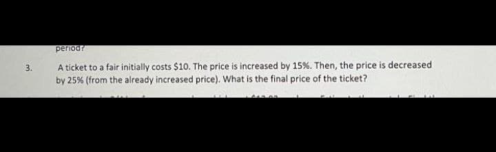3.
periodr
A ticket to a fair initially costs $10. The price is increased by 15%. Then, the price is decreased
by 25% (from the already increased price). What is the final price of the ticket?
