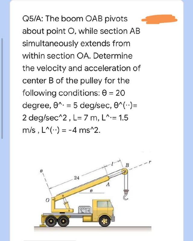 Q5/A: The boom OAB pivots
about point O, while section AB
extends from
simultaneously
within section OA. Determine
the velocity and acceleration of
center B of the pulley for the
following conditions: 0 = 20
degree, 0^. = 5 deg/sec, 0^(..)=
2 deg/sec^2, L= 7 m, L^= 1.5
m/s, L^() = -4 ms^2.
B
24
1
A
O