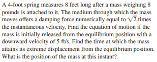 A 4-foot spring measures 8 feet long after a mass weighing 8
pounds is attached to it. The medium through which the mass
moves offers a damping force numerically equal to V2 times
the instantaneous velocity. Find the equation of motion if the
mass is initially released from the equilibrium position with a
downward velocity of 5 ft/s. Find the time at which the mass
attains its extreme displacement from the equilibrium position.
What is the position of the mass at this instant?
