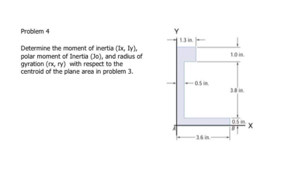 Problem 4
Y
1.3 in.
Determine the moment of inertia (Ix, Iy),
polar moment of Inertia (Jo), and radius of
gyration (rx, ry) with respect to the
centroid of the plane area in problem 3.
1.0 in.
0.5 in.
3.8 in.
0.5 in.
3.6 in.
