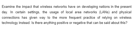 Examine the impact that wireless networks have on developing nations in the present
day. In certain settings, the usage of local area networks (LANS) and physical
connections has given way to the more frequent practice of relying on wireless
technology instead. Is there anything positive or negative that can be said about this?
