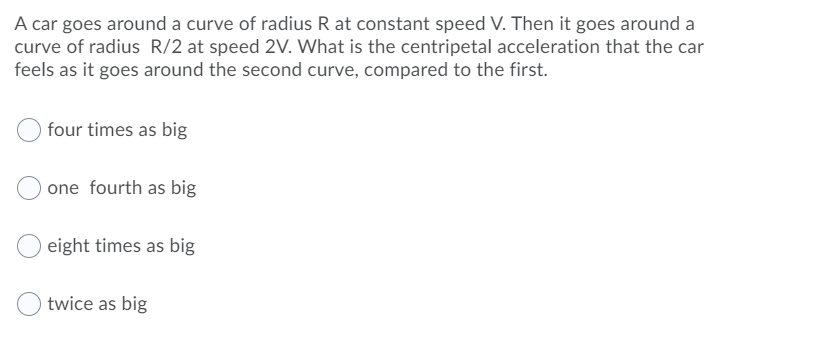 A car goes around a curve of radius R at constant speed V. Then it goes around a
curve of radius R/2 at speed 2V. What is the centripetal acceleration that the car
feels as it goes around the second curve, compared to the first.
four times as big
one fourth as big
eight times as big
twice as big
