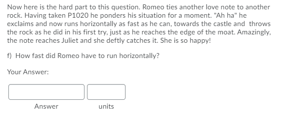 Now here is the hard part to this question. Romeo ties another love note to another
rock. Having taken P1020 he ponders his situation for a moment. "Ah ha" he
exclaims and now runs horizontally as fast as he can, towards the castle and throws
the rock as he did in his first try, just as he reaches the edge of the moat. Amazingly,
the note reaches Juliet and she deftly catches it. She is so happy!
f) How fast did Romeo have to run horizontally?
Your Answer:
Answer
units
