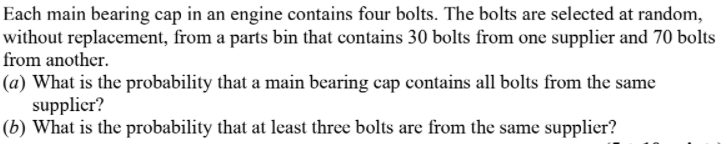 Each main bearing cap in an engine contains four bolts. The bolts are selected at random,
without replacement, from a parts bin that contains 30 bolts from one supplier and 70 bolts
from another.
(a) What is the probability that a main bearing cap contains all bolts from the same
supplicr?
(b) What is the probability that at least three bolts are from the same supplier?
