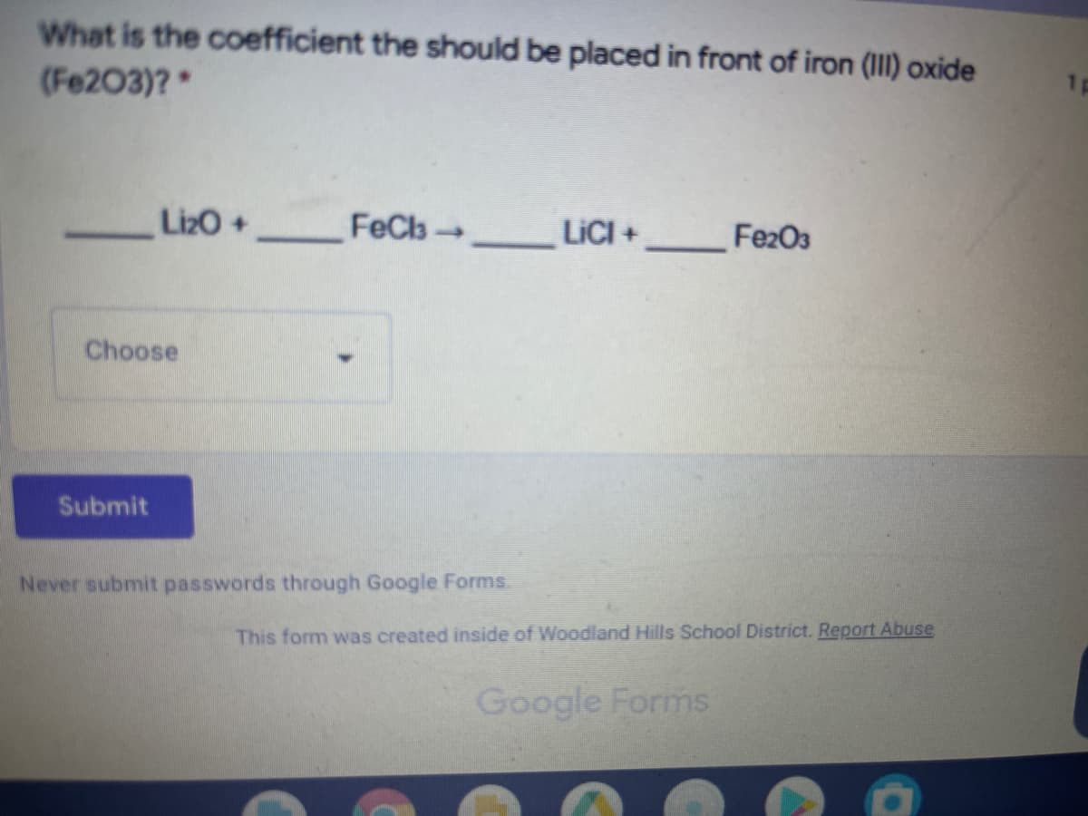 What is the coefficient the should be placed in front of iron (I1) oxide
(Fe203)?
1p
LizO +
FeCl→
LICI+
Fe2O3
Choose
Submit
Never submit passwords through Google Forms.
This form was created inside of Woodland Hills School District. Report Abuse
Google Forms
