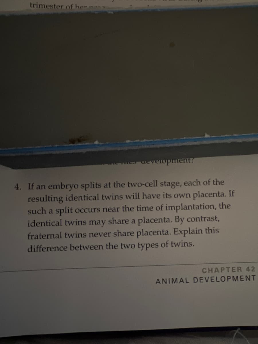 trimester.of her
aevelopment?
4. If an embryo splits at the two-cell stage, each of the
resulting identical twins will have its own placenta. If
such a split occurs near the time of implantation, the
identical twins may share a placenta. By contrast,
fraternal twins never share placenta. Explain this
difference between the two types of twins.
CHAPTER 42
ANIMAL DEVELOPMENT
