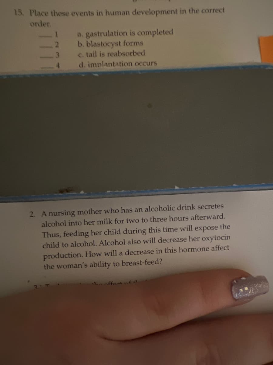 15. Place these events in human development in the correct
order.
a. gastrulation is completed
b. blastocyst forms
c. tail is reabsorbed
d. implantation occurs
3
4.
2. A nursing mother who has an alcoholic drink secretes
alcohol into her milk for two to three hours afterward.
Thus, feeding her child during this time will expose the
child to alcohol. Alcohol also will decrease her oxytocin
production. How will a decrease in this hormone affect
the woman's ability to breast-feed?
ffont
