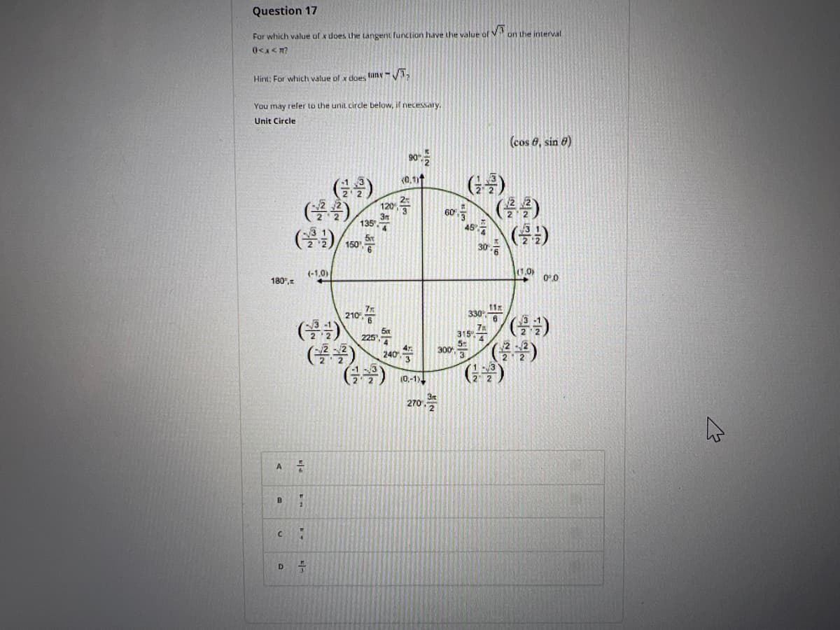 Question 17
√5
For which value of x does the tangent function have the value of " on the interval
0<x<m?
Hint: For which value of x does tany-√
You may refer to the unit circle below, if necessary.
Unit Circle
(cos 8, sin 8)
90
(0.1)
(22)
(³9) 5t
150¹ 6
(-1,0)
210-
(2³4)
180",
A
7
B "
C
"
D
-
120 3
3m
135. 4
225¹
(글꼴) 10-1
270.
60%
300
3
45%
30.6
330 6
315.4
5
11x
(1,0)
-
0.0
M