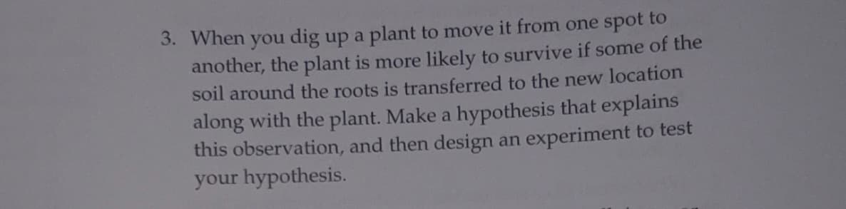 3. When you dig up a plant to move it from one spot to
another, the plant is more likely to survive if some of the
soil around the roots is transferred to the new location
along with the plant. Make a hypothesis that explains
this observation, and then design an experiment to test
your hypothesis.
