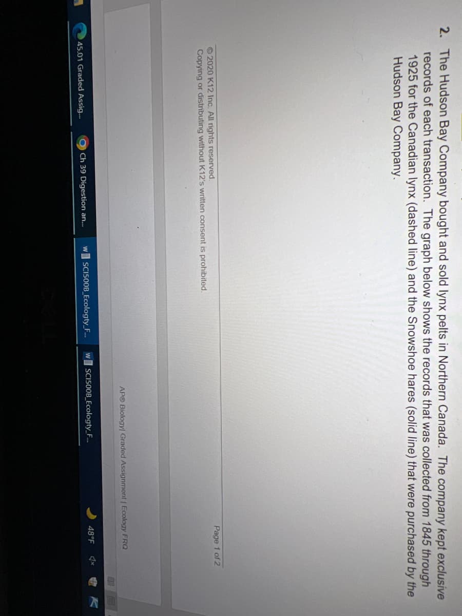 2. The Hudson Bay Company bought and sold lynx pelts in Northern Canada. The company kept exclusive
records of each transaction. The graph below shows the records that was collected from 1845 through
1925 for the Canadian lynx (dashed line) and the Snowshoe hares (solid line) that were purchased by the
Hudson Bay Company.
Page 1 of 2
© 2020 K12 Inc. All rights reserved.
Copying or distributing without K12's written consent is prohibited.
APO Biology Graded Assignment | Ecology FRQ
Ch 39 Digestion an...
w SCI500B_Ecologty_F...
w SCI500B_Ecologty_F.
48°F
45.01 Graded Assig..
