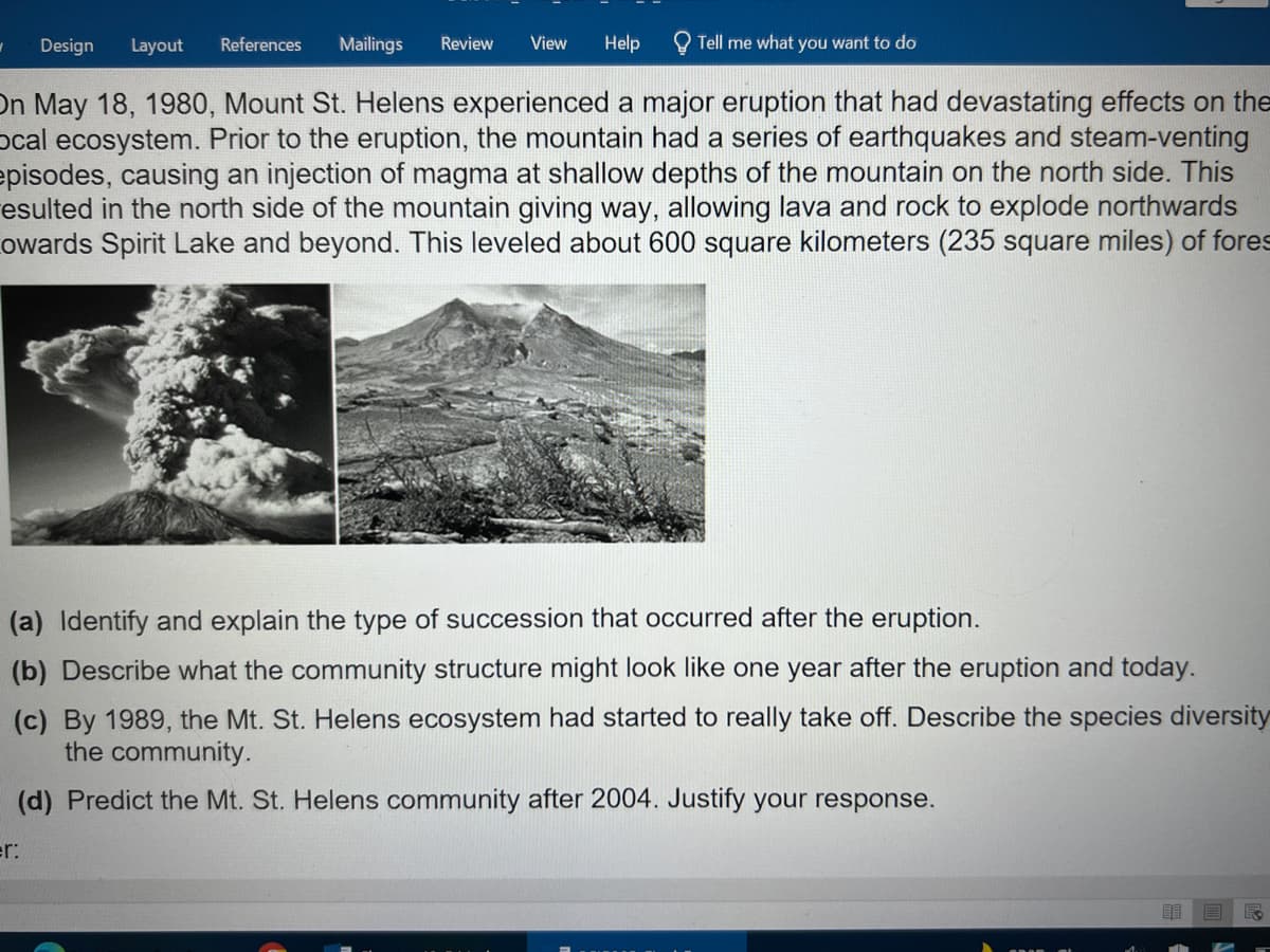 Design
Layout
References
Mailings
Review
View
Help
Tell me what you want to do
On May 18, 1980, Mount St. Helens experienced a major eruption that had devastating effects on the
ocal ecosystem. Prior to the eruption, the mountain had a series of earthquakes and steam-venting
episodes, causing an injection of magma at shallow depths of the mountain on the north side. This
esulted in the north side of the mountain giving way, allowing lava and rock to explode northwards
owards Spirit Lake and beyond. This leveled about 600 square kilometers (235 square miles) of fores
(a) Identify and explain the type of succession that occurred after the eruption.
(b) Describe what the community structure might look like one year after the eruption and today.
(c) By 1989, the Mt. St. Helens ecosystem had started to really take off. Describe the species diversity
the community.
(d) Predict the Mt. St. Helens community after 2004. Justify your response.
er:
目
