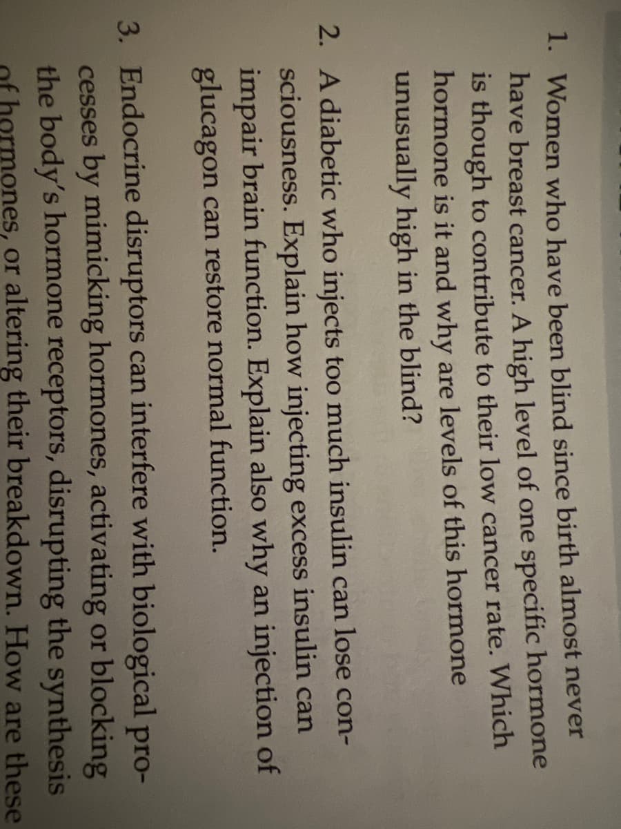 1. Women who have been blind since birth almost never
have breast cancer. A high level of one specific hormone
is though to contribute to their low cancer rate. Which
hormone is it and why are levels of this hormone
unusually high in the blind?
2. A diabetic who injects too much insulin can lose con-
sciousness. Explain how injecting excess insulin can
impair brain function. Explain also why an injection of
glucagon can restore normal function.
3. Endocrine disruptors can interfere with biological pro-
cesses by mimicking hormones, activating or blocking
the body's hormone receptors, disrupting the synthesis
hormones, or altering their breakdown. How are these
