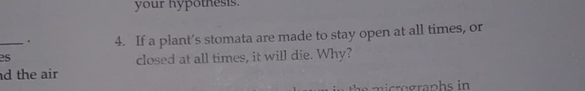 your hypothesi
4. If a plant's stomata are made to stay open at all times, or
closed at all times, it will die. Why?
es
nd the air
micrmeraphs in

