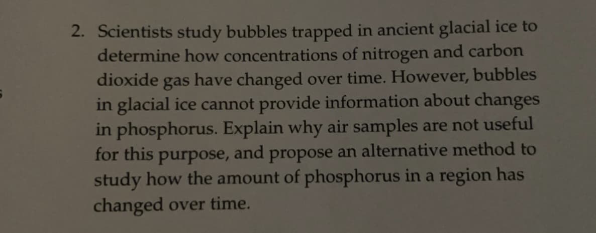 2. Scientists study bubbles trapped in ancient glacial ice to
determine how concentrations of nitrogen and carbon
dioxide
gas
have changed over time. However, bubbles
in glacial ice cannot provide information about changes
in phosphorus. Explain why air samples are not useful
for this purpose, and propose an alternative method to
study how the amount of phosphorus in a region has
changed over time.
