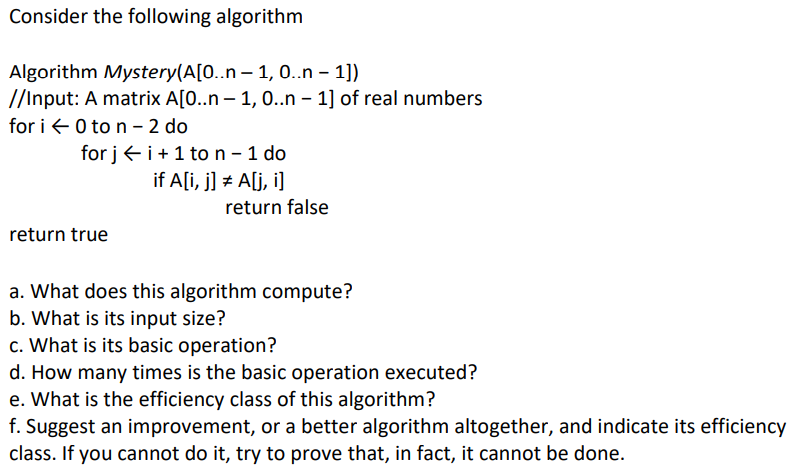 Consider the following algorithm
Algorithm Mystery(A[0..n-1,
0..n – 1])
//Input: A matrix A[0..n-1, 0..n − 1] of real numbers
for i 0 to n - 2 do
for ji+ 1 to n - 1 do
if A[i, j] = A[j,i]
return true
return false
a. What does this algorithm compute?
b. What is its input size?
c. What is its basic operation?
d. How many times is the basic operation executed?
e. What is the efficiency class of this algorithm?
f. Suggest an improvement, or a better algorithm altogether, and indicate its efficiency
class. If you cannot do it, try to prove that, in fact, it cannot be done.