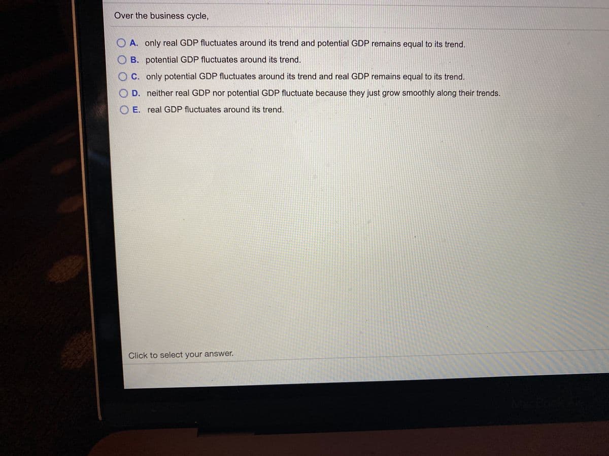 Over the business cycle,
O A. only real GDP fluctuates around its trend and potential GDP remains equal to its trend.
O B. potential GDP fluctuates around its trend.
O C. only potential GDP fluctuates around its trend and real GDP remains equal to its trend.
D. neither real GDP nor potential GDP fluctuate because they just grow smoothly along their trends.
O E. real GDP fluctuates around its trend.
Click to select your answer.
