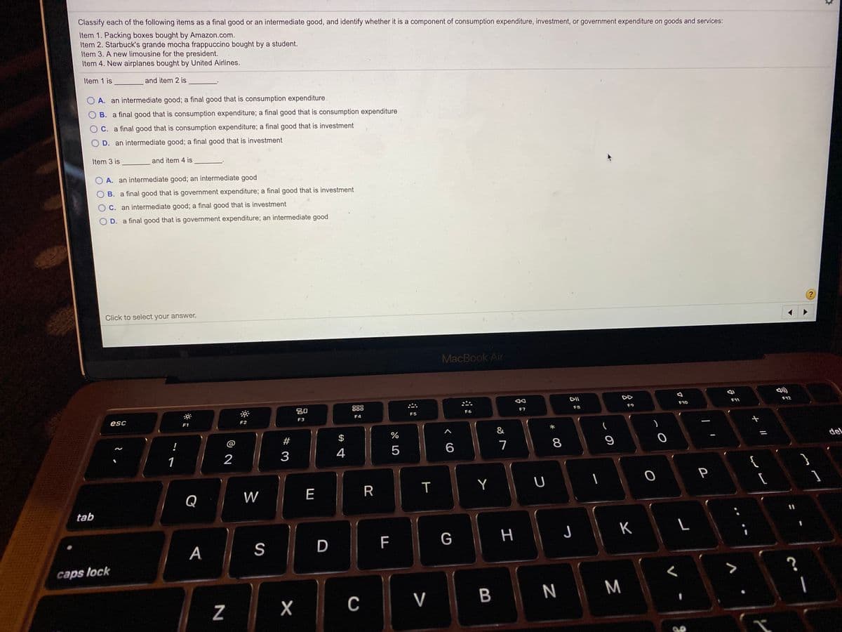 Classify each of the following items as a final good or an intermediate good, and identify whether it is a component of consumption expenditure, investment, or government expenditure on goods and services:
Item 1. Packing boxes bought by Amazon.com.
Item 2. Starbuck's grande mocha frappuccino bought by a student.
Item 3. A new limousine for the president.
Item 4. New airplanes bought by United Airlines.
Item 1 is and item 2 is
O A. an intermediate good; a final good that is consumption expenditure
B. a final good that is consumption expenditure; a final good that is consumption expenditure
C. a final good that is consumption expenditure; a final good that is investment
D. an intermediate good; a final good that is investment
Item 3 is
and item 4 is
O A. an intermediate good; an intermediate good
O B. a final good that is government expenditure; a final good that is investment
O C. an intermediate good; a final good that is investment
D. a final good that is government expenditure; an intermediate good
?
Click to select your answer.
MacBook Air
DD
F12
20
888
F11
F10
F7
F8
F9
F6
F5
F4
esc
F2
F3
F1
&
!
@
#
$
del
7
8
1
2
3
4
{
P
W
E
R
T
Y
Q
tab
F
G
н
J
K
А
S
D
caps lock
7
V
B

