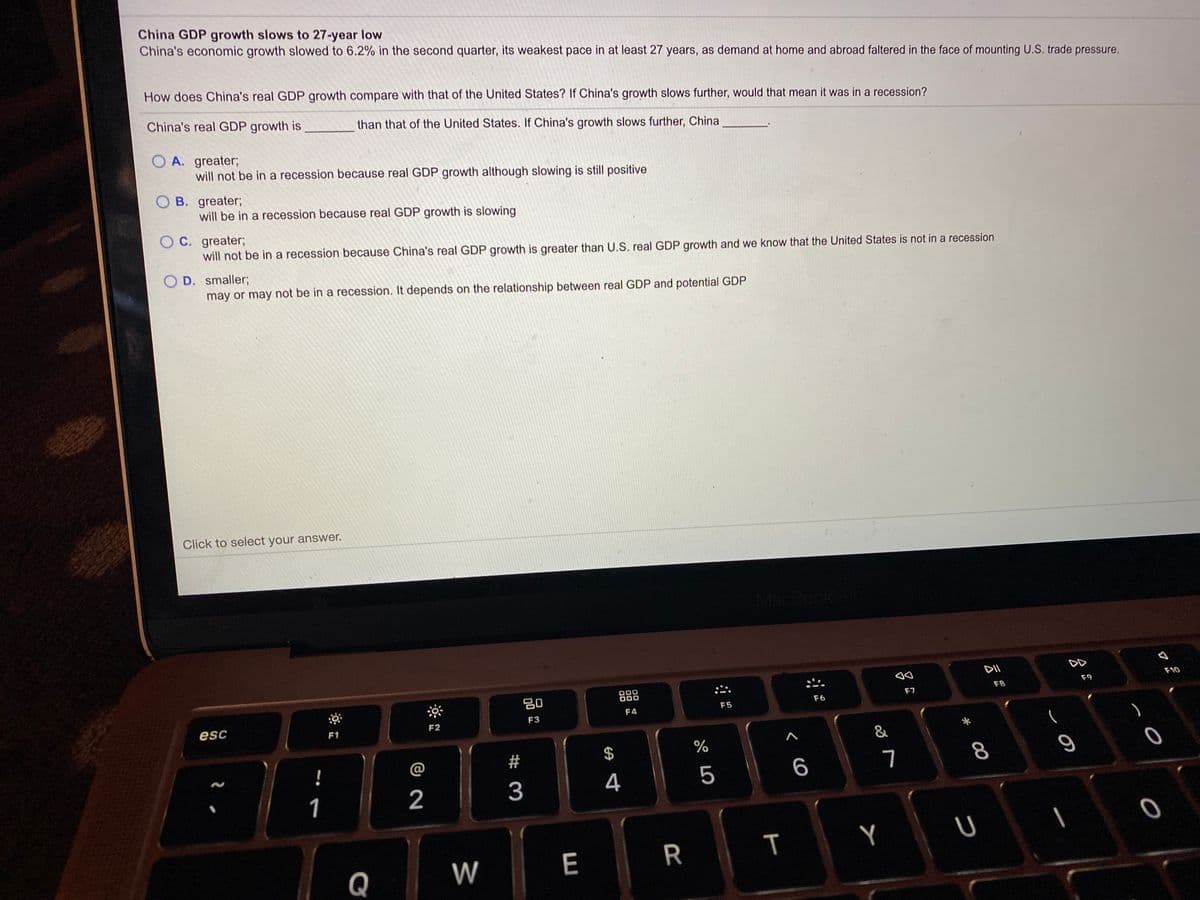 China GDP growth slows to 27-year low
China's economic growth slowed to 6.2% in the second quarter, its weakest pace in at least 27 years, as demand at home and abroad faltered in the face of mounting U.S. trade pressure.
How does China's real GDP growth compare with that of the United States? If China's growth slows further, would that mean it was in a recession?
China's real GDP growth is
than that of the United States. If China's growth slows further, China
O A. greater;
will not be in a recession because real GDP growth although slowing is still positive
O B. greater;
will be in a recession because real GDP growth is slowing
C. greater;
will not be in a recession because China's real GDP growth is greater than U.S. real GDP growth and we know that the United States is not in a recession
O D. smaller;
may or may not be in a recession. It depends on the relationship between real GDP and potential GDP
Click to select your answer.
MacBook Ar
DD
F10
00
F9
F8
80
F7
F6
F5
F4
F3
esc
F2
F1
&
$
!
@
4
5
6
1
2
Q
W
E
00
ア
T
# 3
