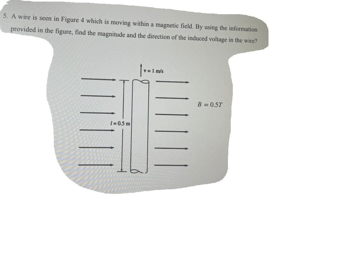 5. A wire is seen in Figure 4 which is moving within a magnetic field. By using the information
provided in the figure, find the magnitude and the direction of the induced voltage in the wire?
1=0.5 m
v = 1 m/s
B = 0.5T