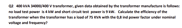 Q2 400 kVA 34000/400 V transformer, given data obtained by the transformer manufacture is follows:
no load test power is 4 kW and short circuit test power is 9 kW. Calculate the efficiency of the
transformer when the transformer has a load of 75 KVA with the 0,8 ind power factor under nominal
voltage and frequency?