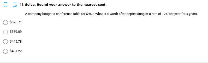 13. Solve. Round your answer to the nearest cent.
A company bought a conference table for $960. What is it worth after depreciating at a rate of 12% per year for 4 years?
$575.71
$369.89
$445.78
$401.22
