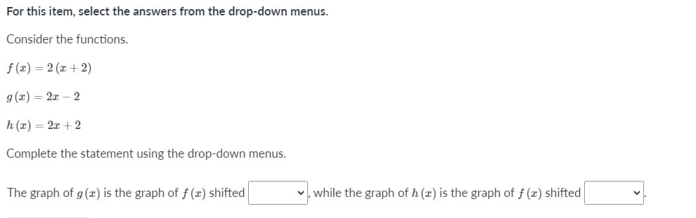 For this item, select the answers from the drop-down menus.
Consider the functions.
f (x) = 2 (x + 2)
g (x) = 2x – 2
h (x) = 2x + 2
Complete the statement using the drop-down menus.
The graph of g (x) is the graph of f (x) shifted
v, while the graph of h (x) is the graph of f (x) shifted
