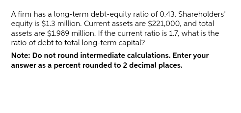 A firm has a long-term debt-equity ratio of 0.43. Shareholders'
equity is $1.3 million. Current assets are $221,000, and total
assets are $1.989 million. If the current ratio is 1.7, what is the
ratio of debt to total long-term capital?
Note: Do not round intermediate calculations. Enter your
answer as a percent rounded to 2 decimal places.