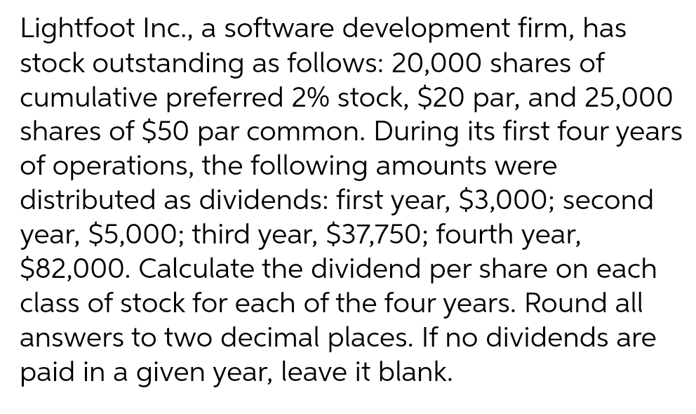 Lightfoot Inc., a software development firm, has
stock outstanding as follows: 20,000 shares of
cumulative preferred 2% stock, $20 par, and 25,000
shares of $50 par common. During its first four years
of operations, the following amounts were
distributed as dividends: first year, $3,000; second
year, $5,000; third year, $37,750; fourth year,
$82,000. Calculate the dividend per share on each
class of stock for each of the four years. Round all
answers to two decimal places. If no dividends are
paid in a given year, leave it blank.