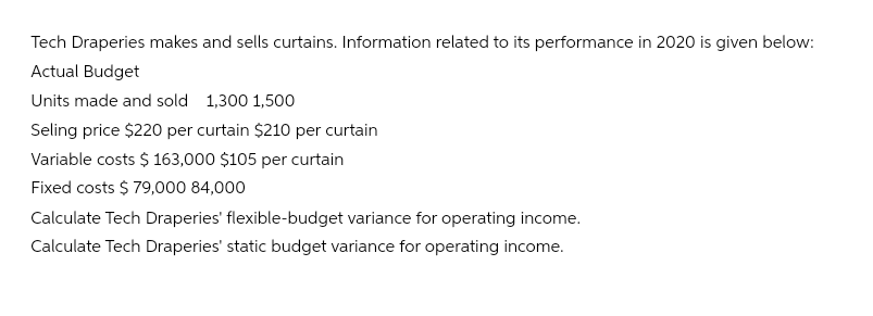 Tech Draperies makes and sells curtains. Information related to its performance in 2020 is given below:
Actual Budget
Units made and sold 1,300 1,500
Seling price $220 per curtain $210 per curtain
Variable costs $ 163,000 $105 per curtain
Fixed costs $ 79,000 84,000
Calculate Tech Draperies' flexible-budget variance for operating income.
Calculate Tech Draperies' static budget variance for operating income.