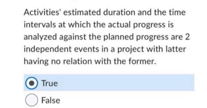 Activities' estimated duration and the time
intervals at which the actual progress is
analyzed against the planned progress are 2
independent events in a project with latter
having no relation with the former.
True
False