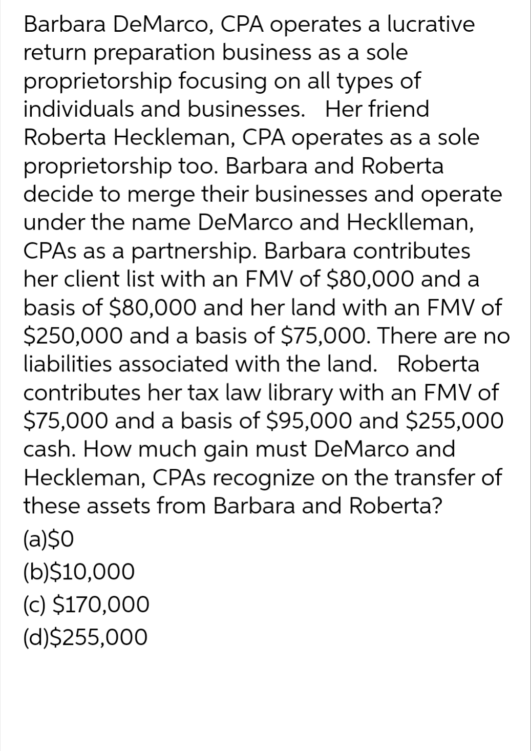 Barbara DeMarco, CPA operates a lucrative
return preparation business as a sole
proprietorship focusing on all types of
individuals and businesses. Her friend
Roberta Heckleman, CPA operates as a sole
proprietorship too. Barbara and Roberta
decide to merge their businesses and operate
under the name DeMarco and Hecklleman,
CPAS as a partnership. Barbara contributes
her client list with an FMV of $80,000 and a
basis of $80,000 and her land with an FMV of
$250,000 and a basis of $75,000. There are no
liabilities associated with the land. Roberta
contributes her tax law library with an FMV of
$75,000 and a basis of $95,000 and $255,000
cash. How much gain must DeMarco and
Heckleman, CPAs recognize on the transfer of
these assets from Barbara and Roberta?
(a)$0
(b)$10,000
(c) $170,000
(d)$255,000