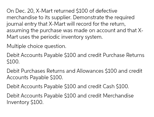 On Dec. 20, X-Mart returned $100 of defective
merchandise to its supplier. Demonstrate the required
journal entry that X-Mart will record for the return,
assuming the purchase was made on account and that X-
Mart uses the periodic inventory system.
Multiple choice question.
Debit Accounts Payable $100 and credit Purchase Returns
$100.
Debit Purchases Returns and Allowances $100 and credit
Accounts Payable $100.
Debit Accounts Payable $100 and credit Cash $100.
Debit Accounts Payable $100 and credit Merchandise
Inventory $100.