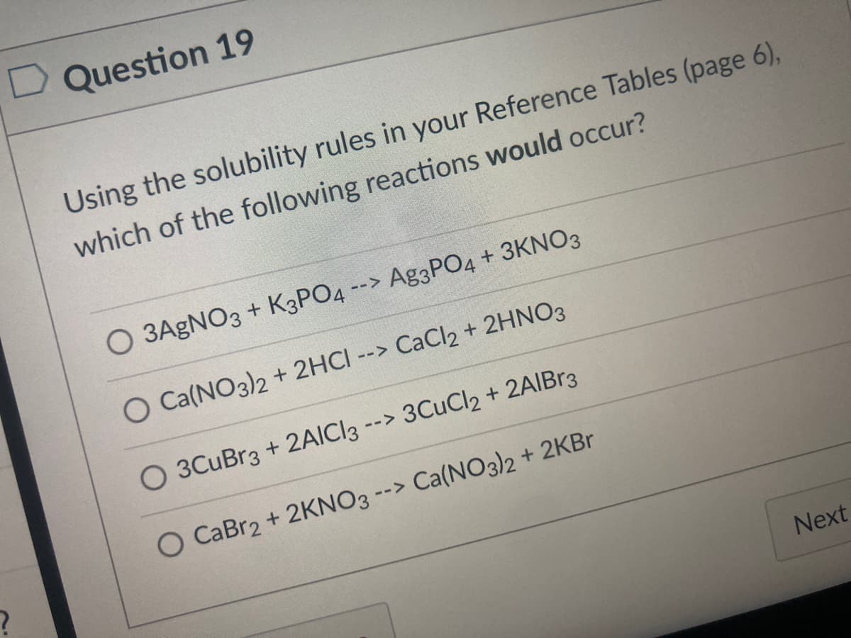 Question 19
Using the solubility rules in your Reference Tables (page 6),
which of the following reactions would occur?
O 3AGNO3 + K3PO4 --> Ag3PO4 + 3KNO3
O Ca(NO3)2 + 2HCI --> CaCl2 + 2HNO3
O 3CuBr3 + 2AICI3
--> 3CuCl2 + 2AIB33
O CaBr2 + 2KNO3 --> Ca(NO3)2 + 2KBR
Next
