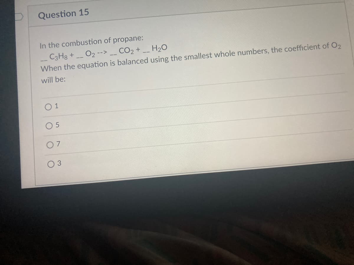 Question 15
In the combustion of propane:
C3H8 + O2 --> _ CO2 +
When the equation is balanced using the smallest whole numbers, the coefficient of O2
H20
will be:
O 1
O 5
3
