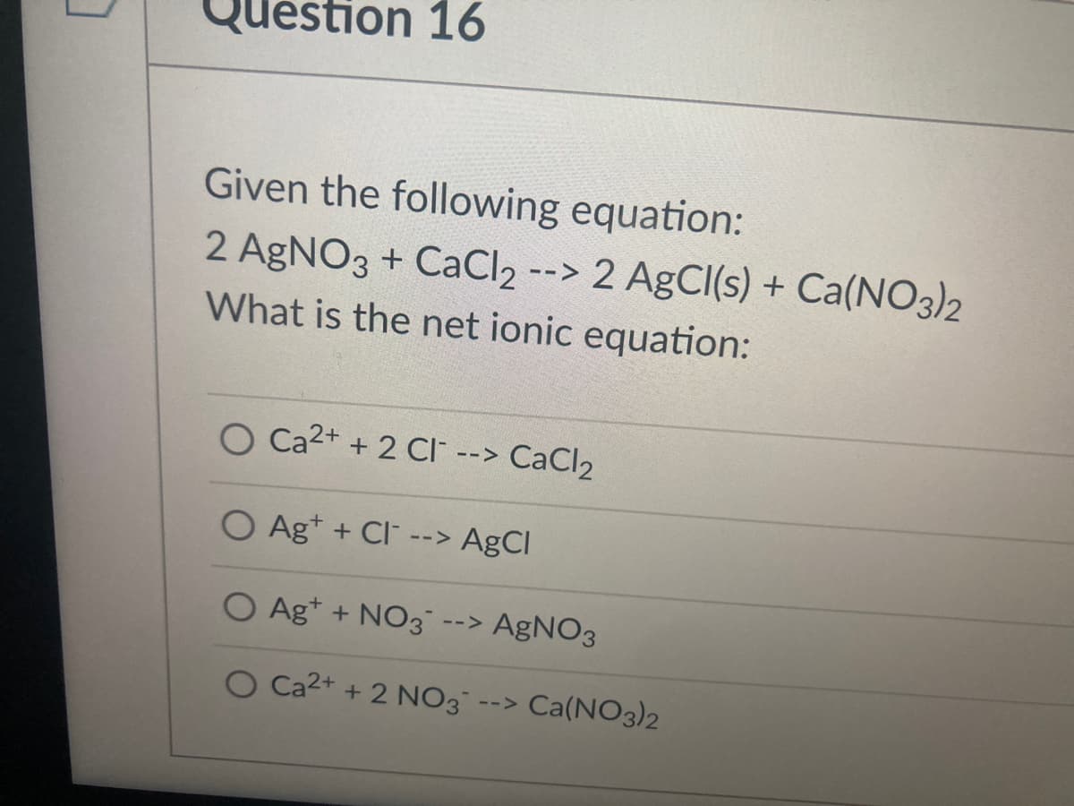 Question 16
Given the following equation:
2 AgNO3 + CaCl2 --> 2 AgCl(s) + Ca(NO3)2
What is the net ionic equation:
O Ca2+ + 2 CI --> CaCl2
O Ag+ + Cl --> AgCl
O Ag* + NO3 --> AgNO3
O Ca2+ + 2 NO3
Ca(NO3)2
-->
