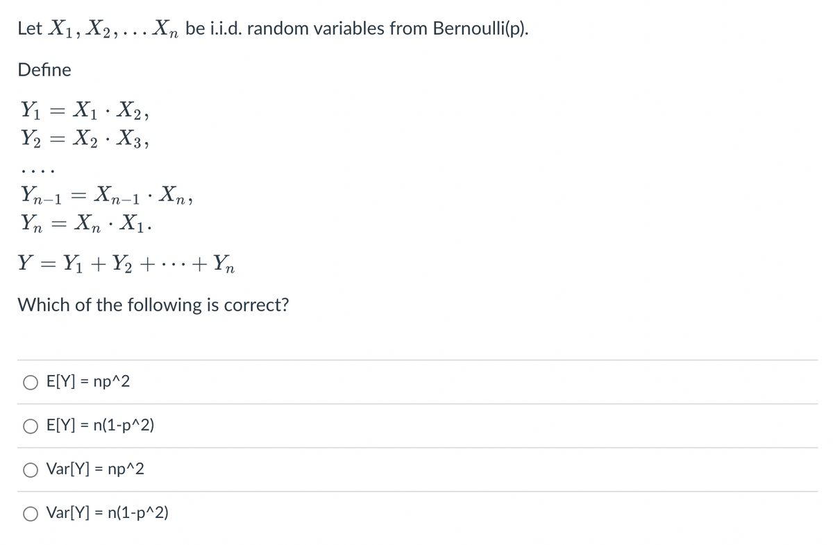 Let X₁, X2,... Xn be i.i.d. random variables from Bernoulli(p).
Define
Y₁ = X₁ · X2,
Y₂ = X₂ X3,
Yn-1 Xn-1 · Xn,
Yn = XnX₁.
Y = Y₁ + Y₂ + + Yn
Which of the following is correct?
=
E[Y] = np^2
E[Y] = n(1-p^2)
Var[Y] = np^2
O Var[Y] = n(1-p^2)