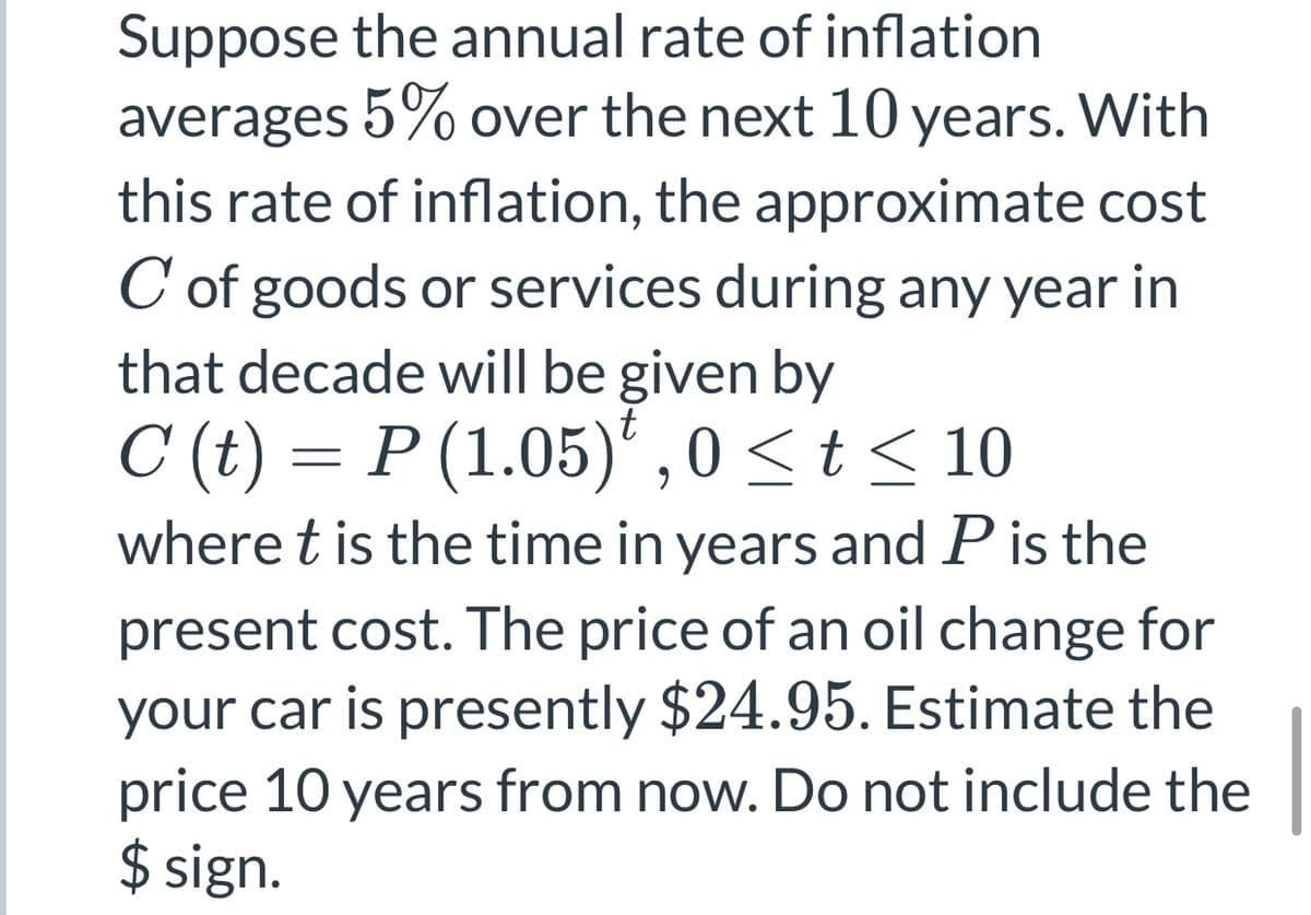 Suppose the annual rate of inflation
averages 5% over the next 10 years. With
this rate of inflation, the approximate cost
C of goods or services during any year in
that decade will be given by
C (t) = P (1.05)' , 0<t < 10
where t is the time in years and P is the
present cost. The price of an oil change for
your car is presently $24.95. Estimate the
price 10 years from now. Do not include the
$ sign.
