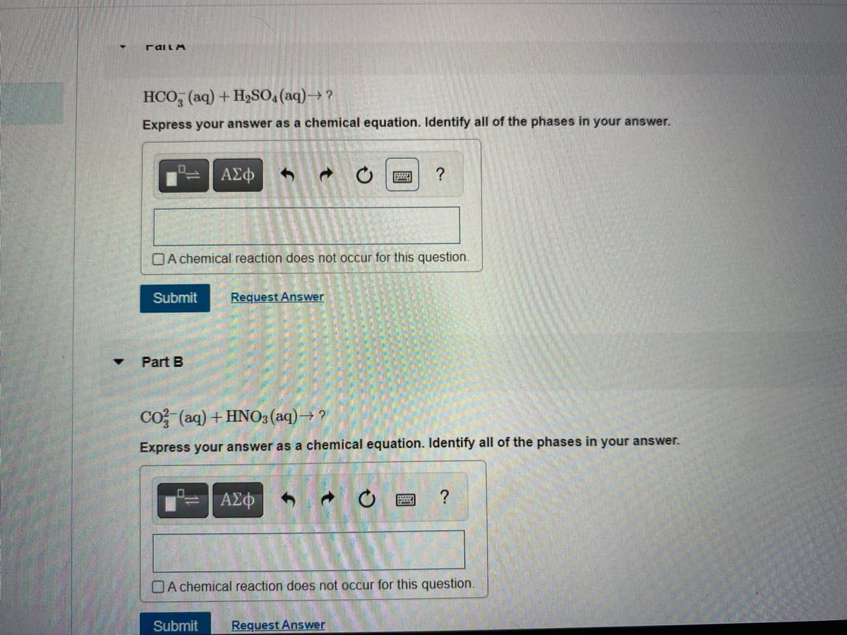 Failm
HCO, (aq) + H₂SO4 (aq) →?
Express your answer as a chemical equation. Identify all of the phases in your answer.
ΑΣΦ ←
A chemical reaction does not occur for this question.
Submit Request Answer
Part B
?
CO2 (aq) + HNO3(aq) →?
Express your answer as a chemical equation. Identify all of the phases in your answer.
ΑΣΦ
Submit Request Answer
?
A chemical reaction does not occur for this question.