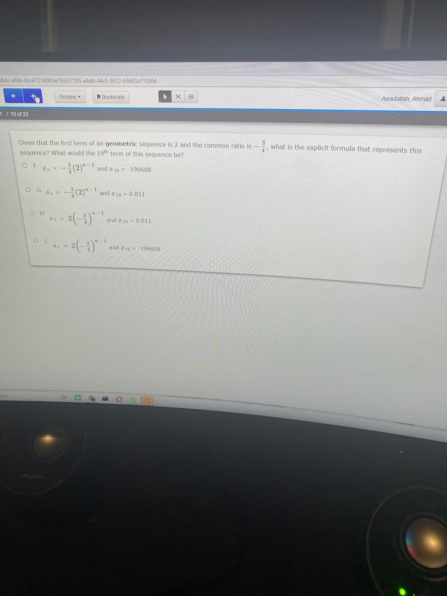 bdc-a69e-8cc47214083e/5bb37185-e4db-44c5-9512-b5683a119364
Review -
A Bookmark
Awadallah, Ahmad
1 19 of 22
Given that the first term of an geometric sequence is 2 and the common ratio is
sequence? What would the 19th term of this sequence be?
4
, what is the explicit formula that represents this
-(2)!
OF
an =
and a 19 = -196608
O G an =
-(2)"' and a 19 = 0.011
1
2(-3)"
an =
and a 19 = 0.011
OJ.
an=
- 2(--)"
and a 19=-196608
CREATIVE
