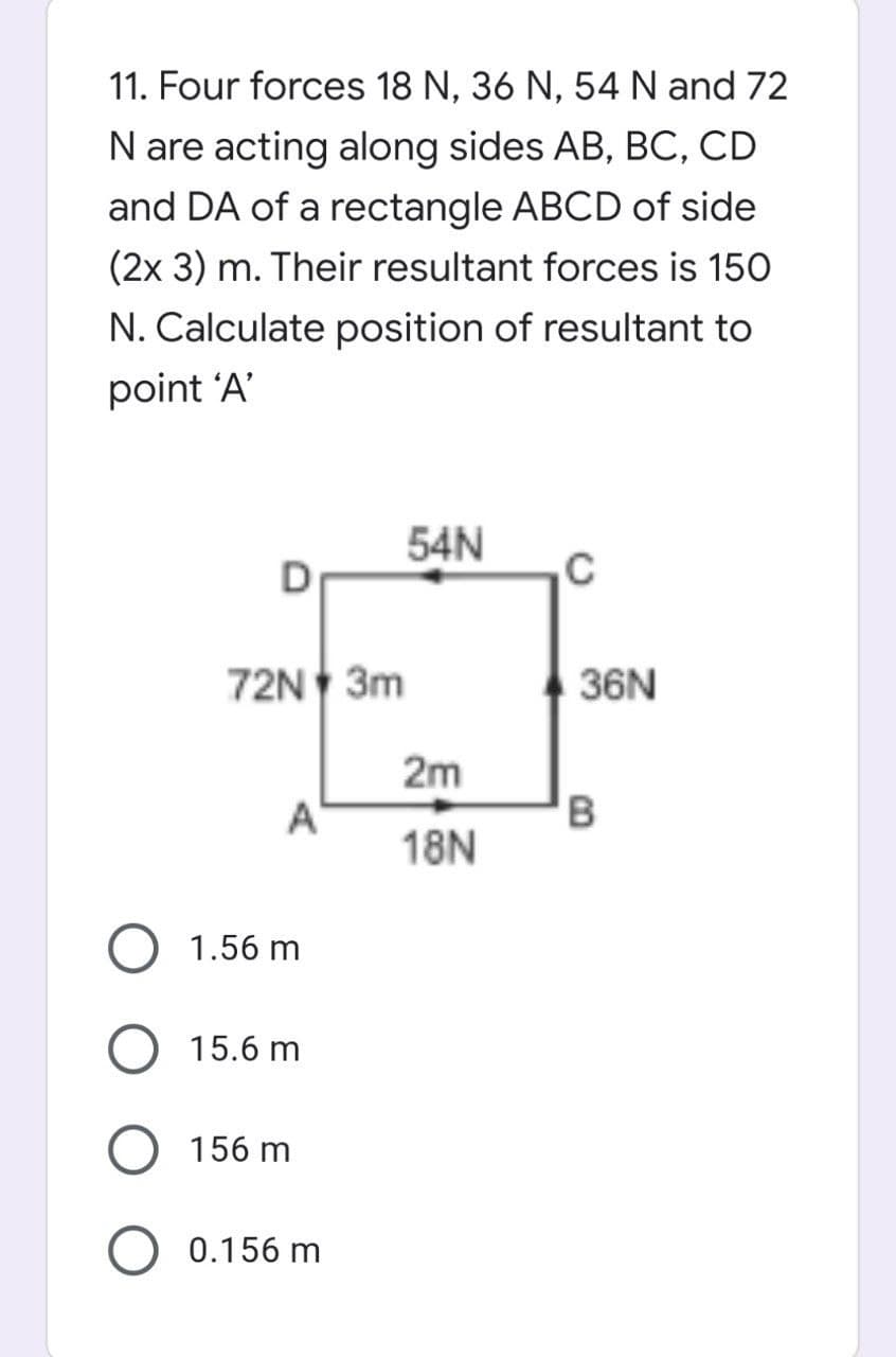 11. Four forces 18 N, 36 N, 54 N and 72
N are acting along sides AB, BC, CD
and DA of a rectangle ABCD of side
(2x 3) m. Their resultant forces is 150
N. Calculate position of resultant to
point 'A'
54N
72N 3m
36N
2m
A
18N
1.56 m
15.6 m
156 m
0.156 m
