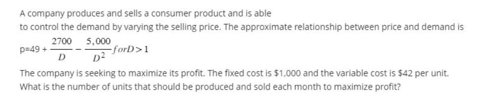 A company produces and sells a consumer product and is able
to control the demand by varying the selling price. The approximate relationship between price and demand is
2700
5,000
-forD>1
D
D²
The company is seeking to maximize its profit. The fixed cost is $1,000 and the variable cost is $42 per unit.
What is the number of units that should be produced and sold each month to maximize profit?
p=49 +