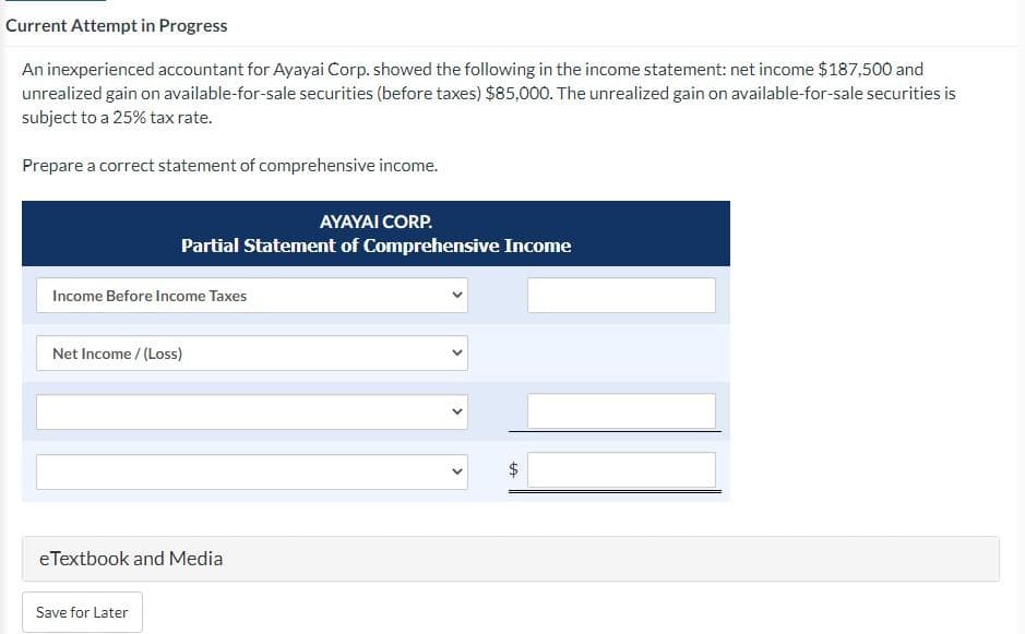 Current Attempt in Progress
An inexperienced accountant for Ayayai Corp. showed the following in the income statement: net income $187,500 and
unrealized gain on available-for-sale securities (before taxes) $85,000. The unrealized gain on available-for-sale securities is
subject to a 25% tax rate.
Prepare a correct statement of comprehensive income.
AYAYAI CORP.
Partial Statement of Comprehensive Income
Income Before Income Taxes
Net Income /(Loss)
eTextbook and Media
Save for Later
ta