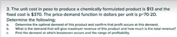 3. The unit cost in peso to produce a chemically formulated product is $13 and the
fixed cost is $370. The price-demand function in dollars per unit is p-70-2D.
Determine the following:
Determine the optimal demand of this product and confirm that profit occurs at this demand.
What is the demand that will give maximum revenue of this product and how much is the total revenue?
Find the demand at which breakeven occurs and the range of profitability.
a.
b.
C.