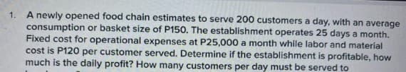 1.
A newly opened food chain estimates to serve 200 customers a day, with an average
consumption or basket size of P150. The establishment operates 25 days a month.
Fixed cost for operational expenses at P25,000 a month while labor and material
cost is P120 per customer served. Determine if the establishment is profitable, how
much is the daily profit? How many customers per day must be served to