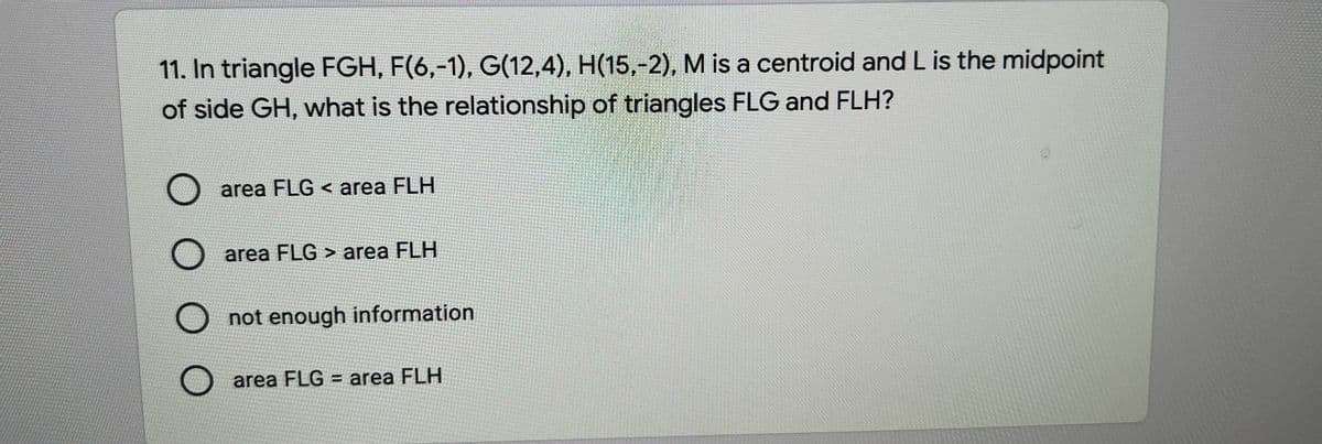 11. In triangle FGH, F(6,-1), G(12,4), H(15,-2), M is a centroid and L is the midpoint
of side GH, what is the relationship of triangles FLG and FLH?
area FLG < area FLH
area FLG > area FLH
not enough information
area FLG = area FLH
