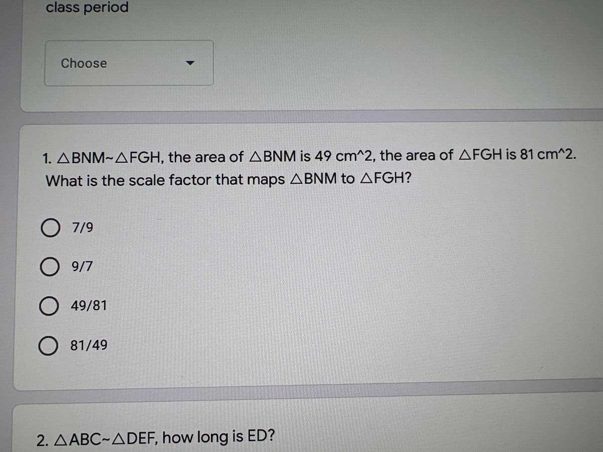 class period
Choose
1. ABNM~AFGH, the area of ABNM is 49 cm^2, the area of AFGH is 81 cm^2.
What is the scale factor that maps ABNM to AFGH?
O 7/9
9/7
O 49/81
O 81/49
2. AABC~ADEF, how long is ED?
