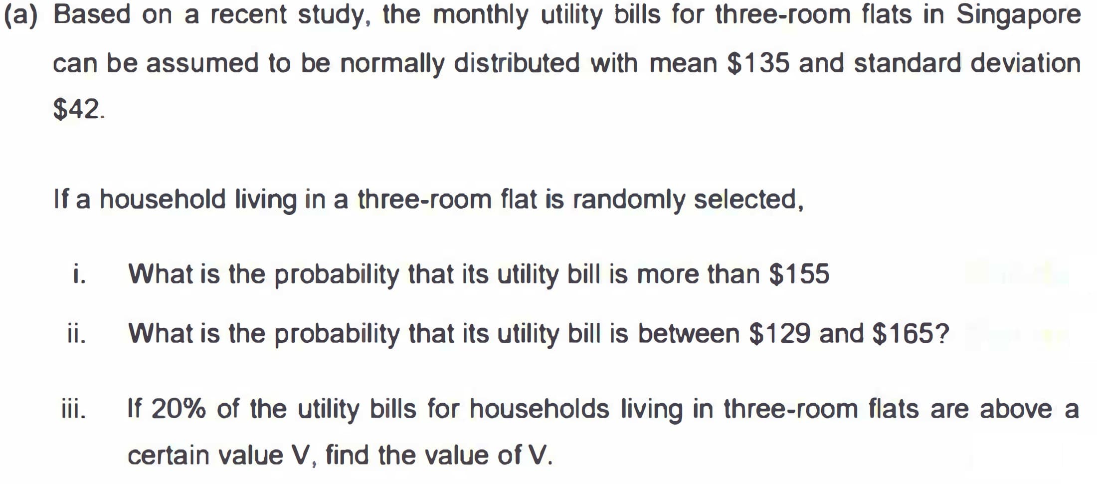 (a) Based on a recent study, the monthly utility bills for three-room flats in Singapore
can be assumed to be normally distributed with mean $135 and standard deviation
$42.
If a household living in a three-room flat is randomly selected,
i.
What is the probability that its utility bill is more than $155
ii.
What is the probability that its utility bill is between $129 and $165?
ii.
If 20% of the utility bills for households living in three-room flats are above a
certain value V, find the value of V.
