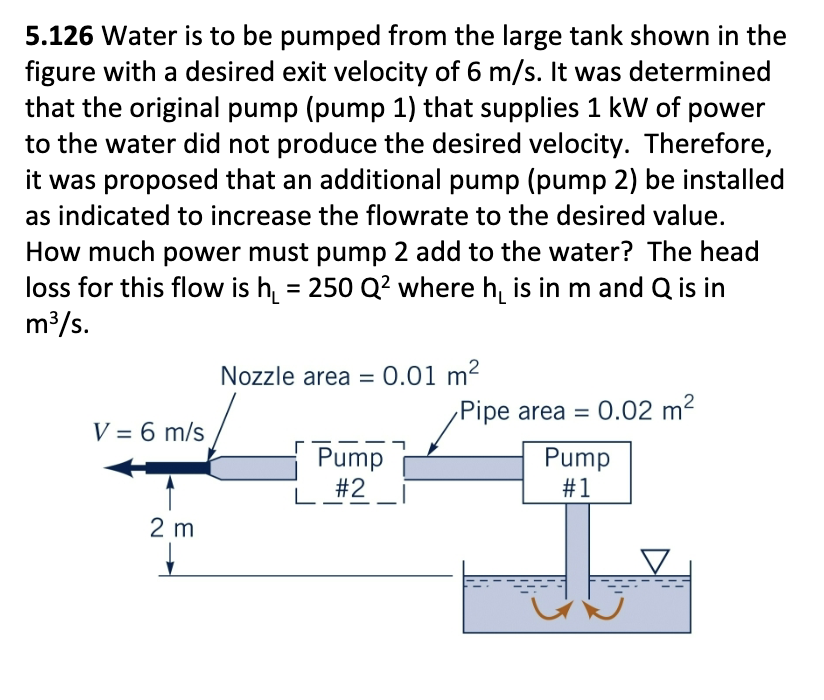 5.126 Water is to be pumped from the large tank shown in the
figure with a desired exit velocity of 6 m/s. It was determined
that the original pump (pump 1) that supplies 1 kW of power
to the water did not produce the desired velocity. Therefore,
it was proposed that an additional pump (pump 2) be installed
as indicated to increase the flowrate to the desired value.
How much power must pump 2 add to the water? The head
loss for this flow is h₁ = 250 Q² where he is in m and Q is in
m³/s.
V = 6 m/s
2 m
Nozzle area = 0.01 m²
Pump
#2
Pipe area = 0.02 m²
Pump
#1