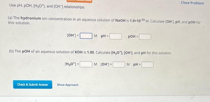 Use pH, POH, [H3O+], and [OH-] relationships.
(a) The hydronium ion concentration in an aqueous solution of NaOH is 1.0x10-13 M. Calculate [OH], pH, and pOH for
this solution.
[OH-] =
Check & Submit Answer
M pH=
(b) The pOH of an aqueous solution of KOH is 1.00. Calculate [H3O*], [OH], and pH for this solution.
[H3O+] =
Show Approach
POH=
M [OH-] =
Close Problem
MpH=