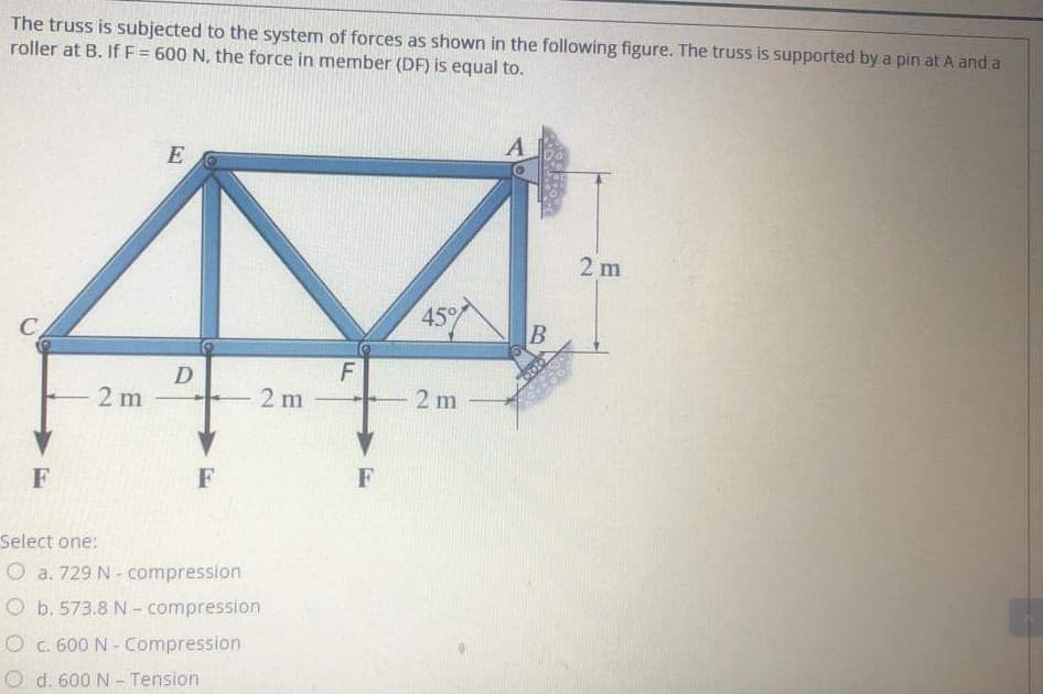 The truss is subjected to the system of forces as shown in the following figure. The truss is supported by a pin at A and a
roller at B. If F = 600 N, the force in member (DF) is equal to.
2 m
C
45
D
2 m
2 m
2 m
F
F
F
Select one:
O a. 729 N - compression
O b. 573.8 N- compression
O c. 600 N - Compression
O d. 600 N - Tension
